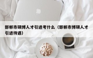邯郸市硕博人才引进考什么（邯郸市博硕人才引进待遇）