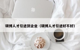 硕博人才引进到企业（硕博人才引进好不好）