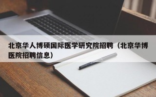 北京华人博硕国际医学研究院招聘（北京华博医院招聘信息）