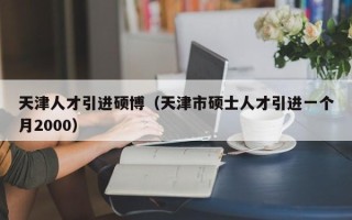 天津人才引进硕博（天津市硕士人才引进一个月2000）