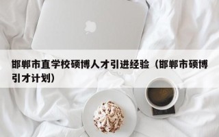 邯郸市直学校硕博人才引进经验（邯郸市硕博引才计划）
