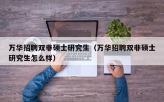 万华招聘双非硕士研究生（万华招聘双非硕士研究生怎么样）