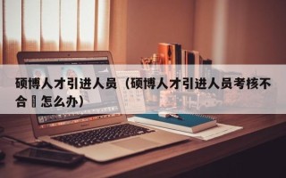 硕博人才引进人员（硕博人才引进人员考核不合挌怎么办）