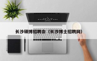 长沙硕博招聘会（长沙博士招聘网）
