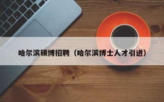 哈尔滨硕博招聘（哈尔滨博士人才引进）