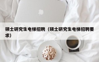 硕士研究生电梯招聘（硕士研究生电梯招聘要求）