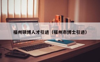 福州硕博人才引进（福州市博士引进）