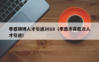 孝感硕博人才引进2018（孝感市高层次人才引进）