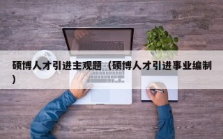 硕博人才引进主观题（硕博人才引进事业编制）