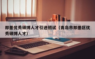 即墨优秀硕博人才引进初试（青岛市即墨区优秀硕博人才）