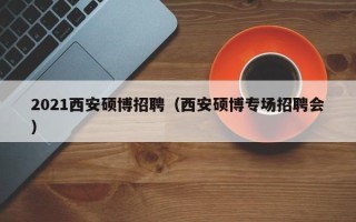 2021西安硕博招聘（西安硕博专场招聘会）