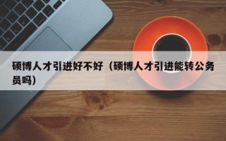 硕博人才引进好不好（硕博人才引进能转公务员吗）
