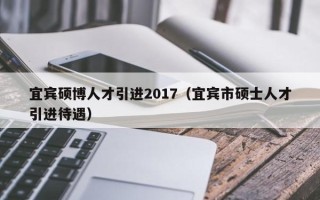 宜宾硕博人才引进2017（宜宾市硕士人才引进待遇）