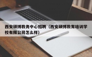 西安硕博教务中心招聘（西安硕博教育培训学校有限公司怎么样）