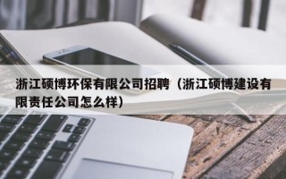 浙江硕博环保有限公司招聘（浙江硕博建设有限责任公司怎么样）