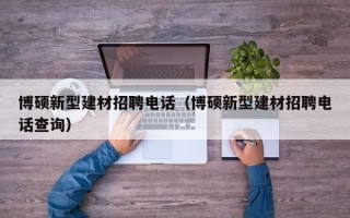 博硕新型建材招聘电话（博硕新型建材招聘电话查询）