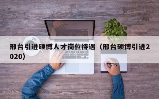 邢台引进硕博人才岗位待遇（邢台硕博引进2020）
