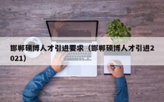 邯郸硕博人才引进要求（邯郸硕博人才引进2021）