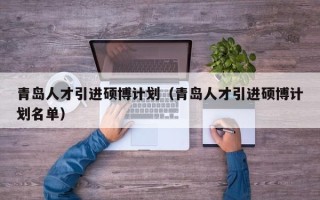 青岛人才引进硕博计划（青岛人才引进硕博计划名单）
