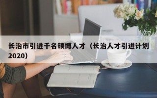 长治市引进千名硕博人才（长治人才引进计划2020）