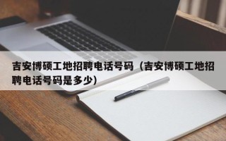 吉安博硕工地招聘电话号码（吉安博硕工地招聘电话号码是多少）