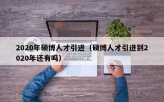 2020年硕博人才引进（硕博人才引进到2020年还有吗）