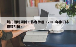 荆门招聘硕博工作者待遇（2019年荆门市招硕引博）