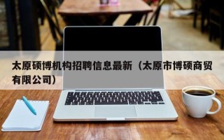 太原硕博机构招聘信息最新（太原市博硕商贸有限公司）