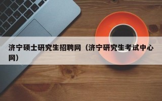 济宁硕士研究生招聘网（济宁研究生考试中心网）