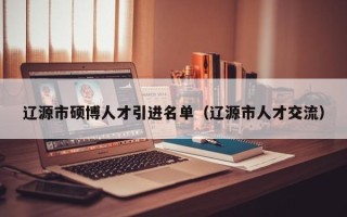 辽源市硕博人才引进名单（辽源市人才交流）