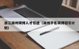 浙江湖州硕博人才引进（湖州千名硕博招引计划）