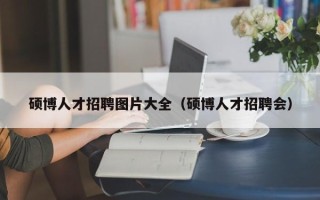 硕博人才招聘图片大全（硕博人才招聘会）