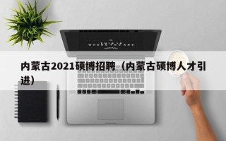 内蒙古2021硕博招聘（内蒙古硕博人才引进）