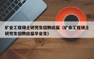 矿业工程硕士研究生招聘应届（矿业工程硕士研究生招聘应届毕业生）