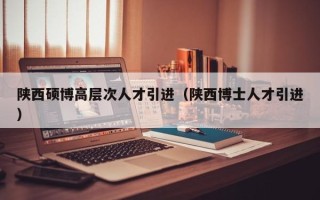 陕西硕博高层次人才引进（陕西博士人才引进）