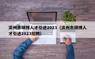 滨州市硕博人才引进2023（滨州市硕博人才引进2023招聘）