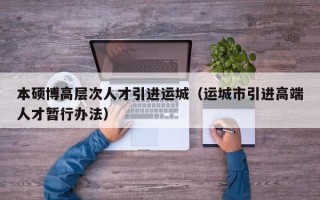本硕博高层次人才引进运城（运城市引进高端人才暂行办法）