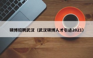 硕博招聘武汉（武汉硕博人才引进2021）