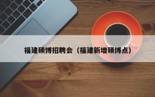 福建硕博招聘会（福建新增硕博点）