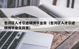 包河区人才引进硕博毕业生（包河区人才引进硕博毕业生政策）