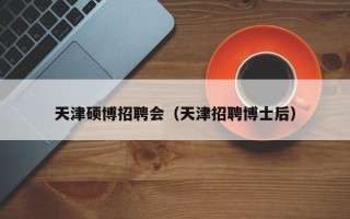 天津硕博招聘会（天津招聘博士后）