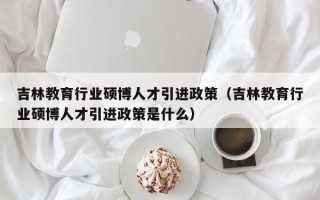 吉林教育行业硕博人才引进政策（吉林教育行业硕博人才引进政策是什么）