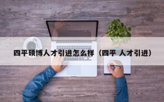 四平硕博人才引进怎么样（四平 人才引进）