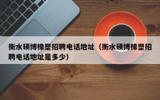 衡水硕博橡塑招聘电话地址（衡水硕博橡塑招聘电话地址是多少）