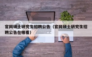 官网硕士研究生招聘公告（官网硕士研究生招聘公告在哪看）