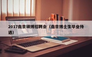 2017南京硕博招聘会（南京博士生毕业待遇）
