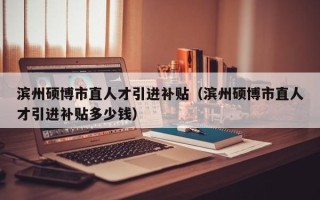 滨州硕博市直人才引进补贴（滨州硕博市直人才引进补贴多少钱）