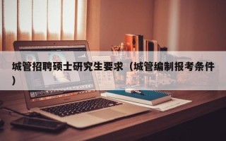 城管招聘硕士研究生要求（城管编制报考条件）