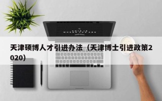天津硕博人才引进办法（天津博士引进政策2020）