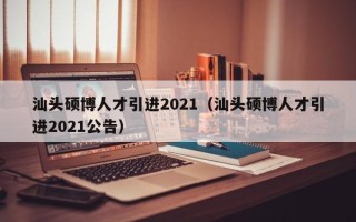 汕头硕博人才引进2021（汕头硕博人才引进2021公告）